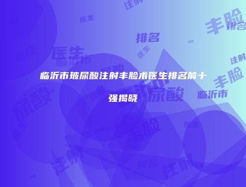 临沂市玻尿酸注射丰脸术医生排名前十强揭晓
