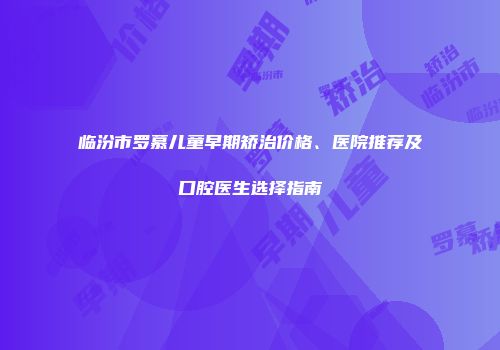 临汾市罗慕儿童早期矫治价格、医院推荐及口腔医生选择指南