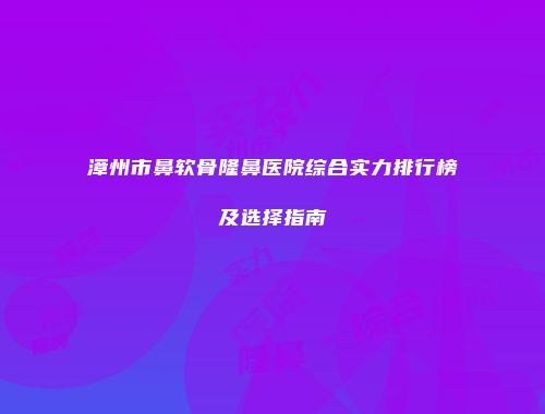 漳州市鼻软骨隆鼻医院综合实力排行榜及选择指南