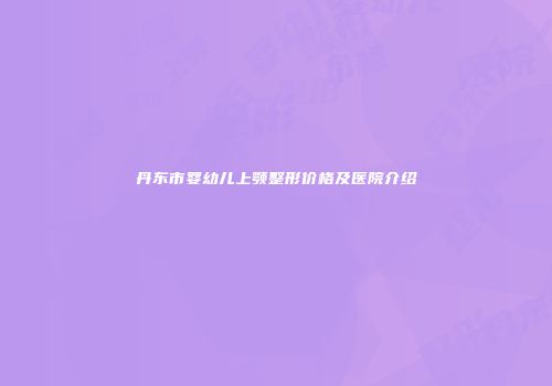 丹东市婴幼儿上颚整形价格及医院介绍