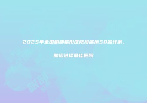 2025年全国眼部整形医院排名前50名详解，助您选择最佳医院