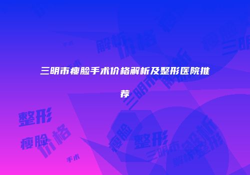 三明市瘦脸手术价格解析及整形医院推荐