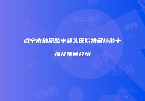 咸宁市玻尿酸丰额头医院排名榜前十强及特色介绍