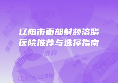 辽阳市面部射频溶脂医院推荐与选择指南