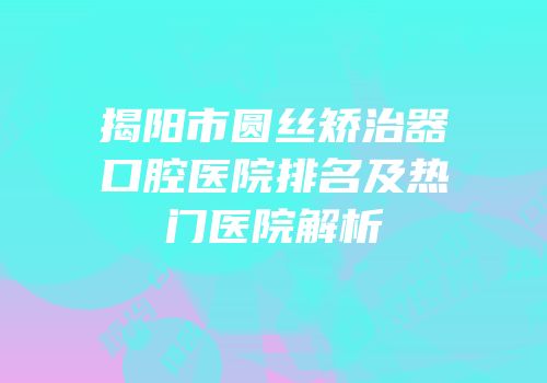 揭阳市圆丝矫治器口腔医院排名及热门医院解析