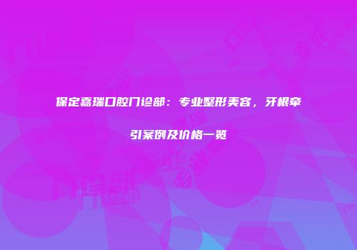保定嘉瑞口腔门诊部：专业整形美容，牙根牵引案例及价格一览
