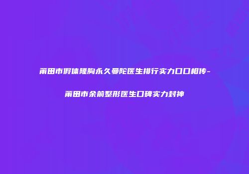 莆田市假体隆胸永久曼陀医生排行实力口口相传-莆田市余前整形医生口碑实力封神