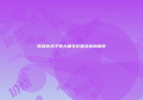 南昌市光子脱大腿毛价格及机构推荐