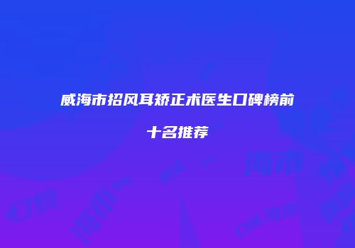 威海市招风耳矫正术医生口碑榜前十名推荐