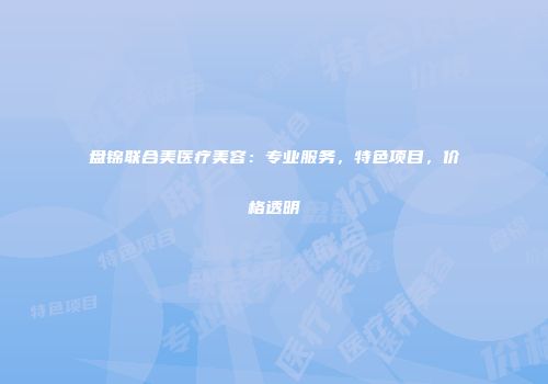 盘锦联合美医疗美容：专业服务，特色项目，价格透明