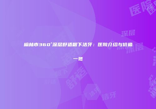 榆林市360°深层舒适龈下洁牙：医院介绍与价格一览