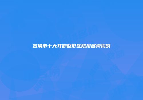 宣城市十大耳部整形医院排名榜揭晓