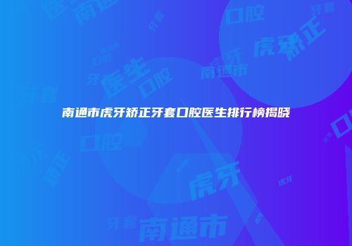 南通市虎牙矫正牙套口腔医生排行榜揭晓