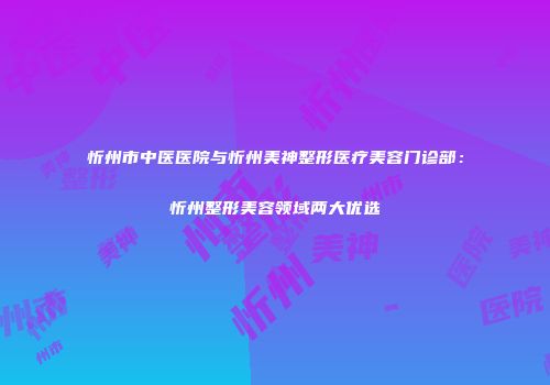 忻州市中医医院与忻州美神整形医疗美容门诊部：忻州整形美容领域两大优选