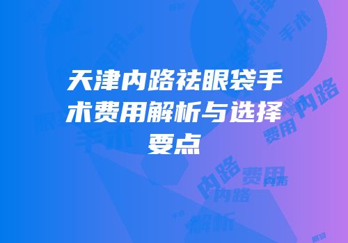 天津内路祛眼袋手术费用解析与选择要点