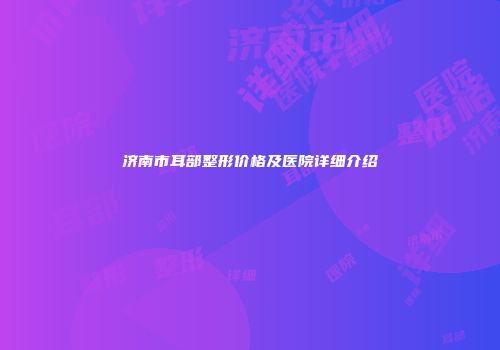 济南市耳部整形价格及医院详细介绍