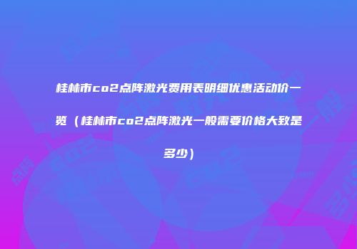 桂林市co2点阵激光费用表明细优惠活动价一览（桂林市co2点阵激光一般需要价格大致是多少）