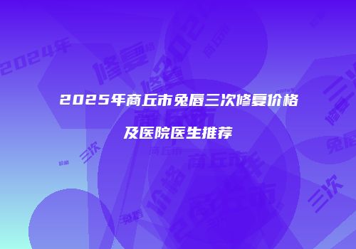 2025年商丘市兔唇三次修复价格及医院医生推荐