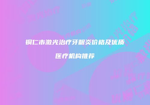 铜仁市激光治疗牙龈炎价格及优质医疗机构推荐