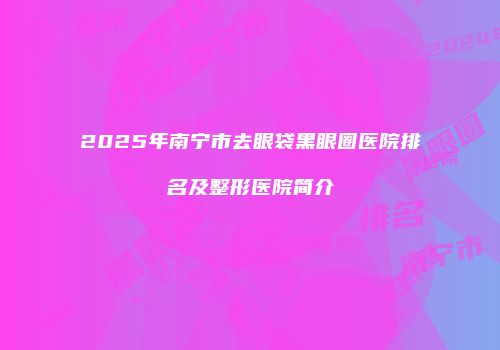2025年南宁市去眼袋黑眼圈医院排名及整形医院简介