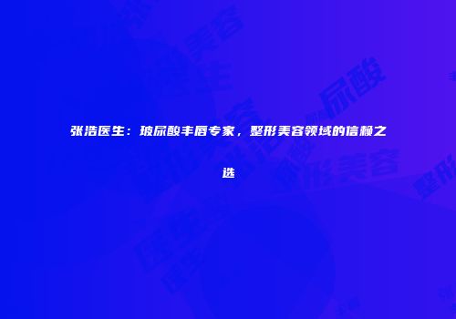 张浩医生：玻尿酸丰唇专家，整形美容领域的信赖之选