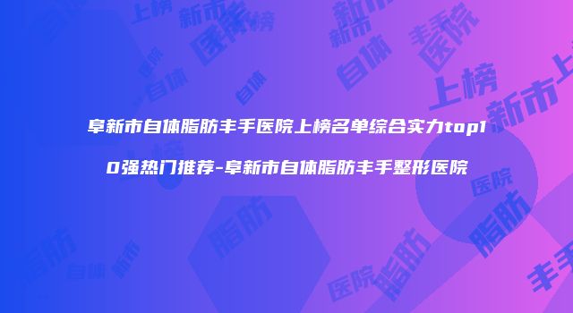 阜新市自体脂肪丰手医院上榜名单综合实力top10强热门推荐-阜新市自体脂肪丰手整形医院