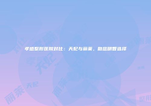 孝感整形医院对比：天妃与丽莱，助您明智选择