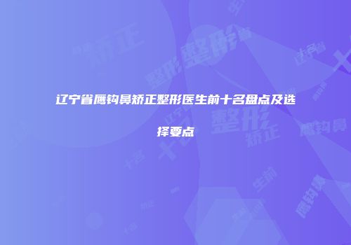 辽宁省鹰钩鼻矫正整形医生前十名盘点及选择要点