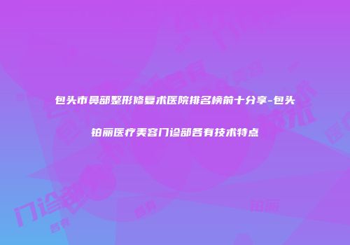 包头市鼻部整形修复术医院排名榜前十分享-包头铂丽医疗美容门诊部各有技术特点
