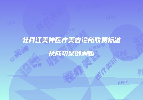 牡丹江美神医疗美容诊所收费标准及成功案例解析
