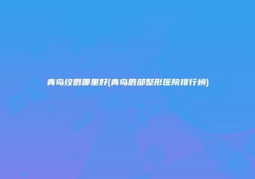 青岛纹唇哪里好(青岛唇部整形医院排行榜)