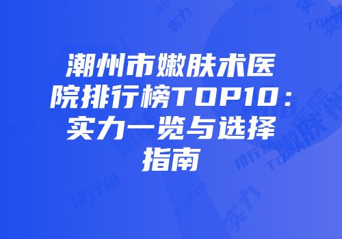 潮州市嫩肤术医院排行榜TOP10：实力一览与选择指南