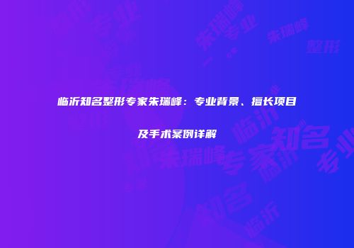 临沂知名整形专家朱瑞峰：专业背景、擅长项目及手术案例详解