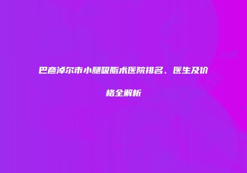 巴彦淖尔市小腿吸脂术医院排名、医生及价格全解析
