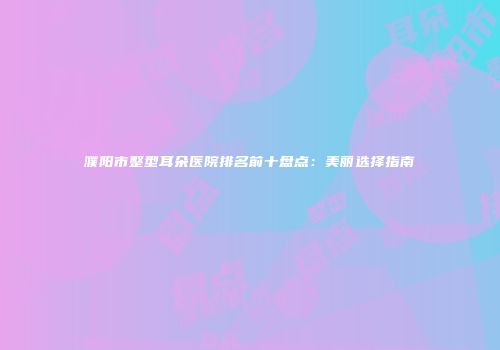 濮阳市整型耳朵医院排名前十盘点：美丽选择指南