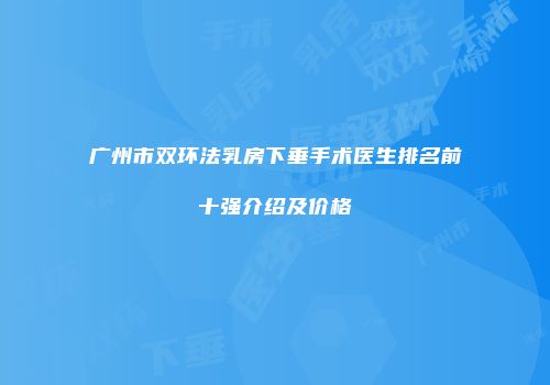 广州市双环法乳房下垂手术医生排名前十强介绍及价格