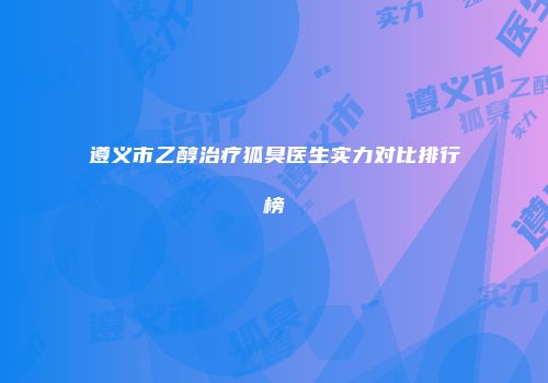 遵义市乙醇治疗狐臭医生实力对比排行榜