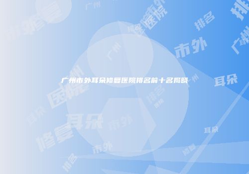 广州市外耳朵修复医院排名前十名揭晓