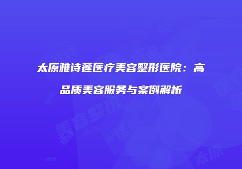 太原雅诗莲医疗美容整形医院：高品质美容服务与案例解析