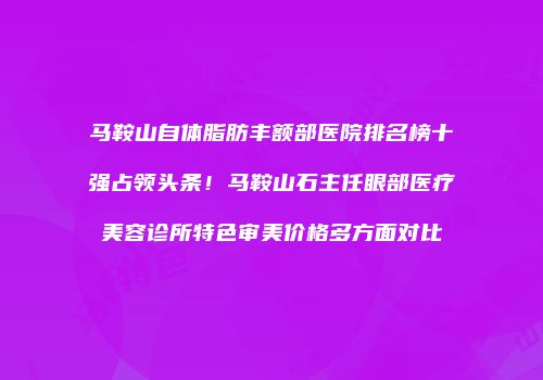 马鞍山自体脂肪丰额部医院排名榜十强占领头条！马鞍山石主任眼部医疗美容诊所特色审美价格多方面对比