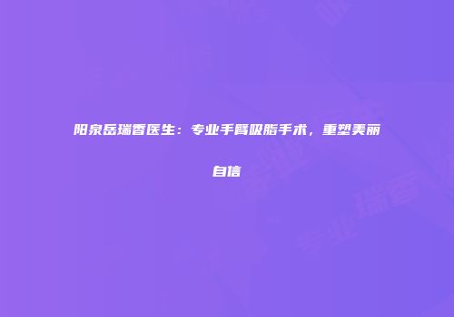 阳泉岳瑞香医生：专业手臂吸脂手术，重塑美丽自信