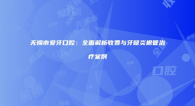 无锡市爱牙口腔：全面解析收费与牙髓炎根管治疗案例
