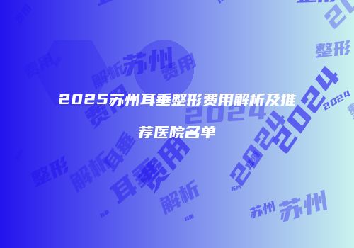 2025苏州耳垂整形费用解析及推荐医院名单