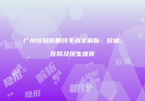 广州纹隐形眼线手术全解析：价格、医院及医生推荐