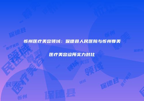 忻州医疗美容领域：保德县人民医院与忻州尊美医疗美容诊所实力对比