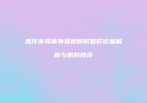 焦作市耳廓外耳道畸形整形价格解析与机构推荐