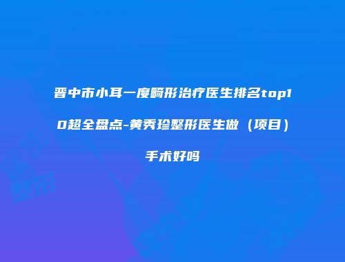 晋中市小耳一度畸形治疗医生排名top10超全盘点-黄秀珍整形医生做（项目）手术好吗