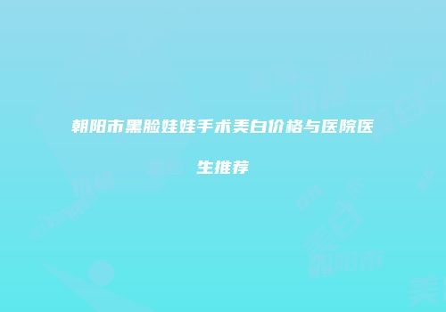 朝阳市黑脸娃娃手术美白价格与医院医生推荐
