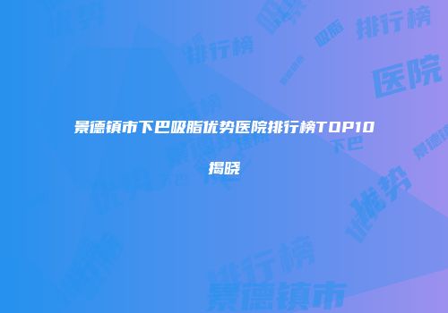 景德镇市下巴吸脂优势医院排行榜TOP10揭晓