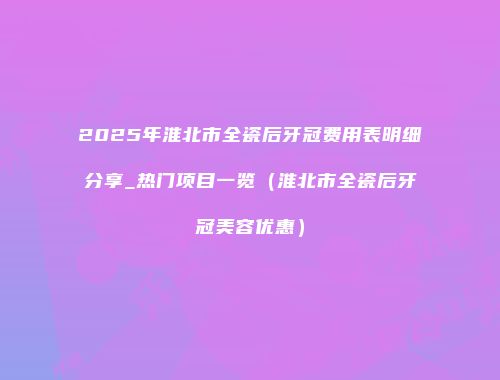 2025年淮北市全瓷后牙冠费用表明细分享_热门项目一览（淮北市全瓷后牙冠美容优惠）
